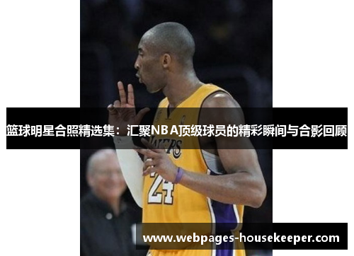 篮球明星合照精选集：汇聚NBA顶级球员的精彩瞬间与合影回顾